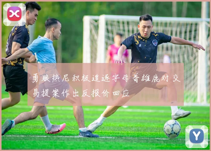勇狼热尼积极追逐字母哥雄鹿对交易提案作出反报价回应