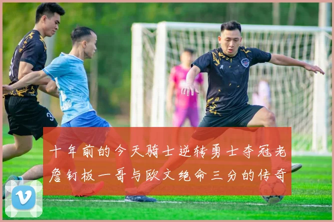 十年前的今天骑士逆转勇士夺冠老詹钉板一哥与欧文绝命三分的传奇时刻