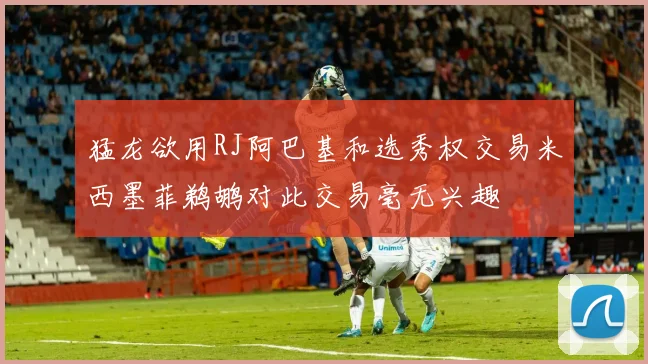 猛龙欲用RJ阿巴基和选秀权交易米西墨菲鹈鹕对此交易毫无兴趣