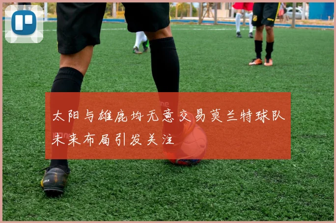 太阳与雄鹿均无意交易莫兰特球队未来布局引发关注