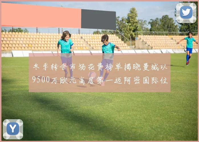 冬季转会市场花费榜单揭晓曼城以9500万欧元高居第一迈阿密国际位列第十一