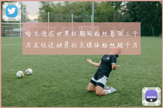 哈兰德在世界杯期间粉丝暴涨三千万五位运动员社交媒体粉丝超千万