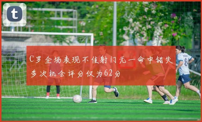 C罗全场表现不佳射门无一命中错失多次机会评分仅为62分
