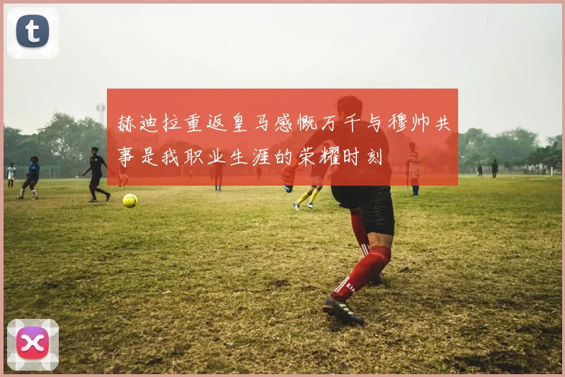 赫迪拉重返皇马感慨万千与穆帅共事是我职业生涯的荣耀时刻