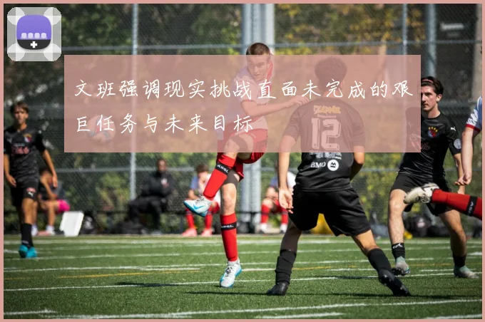 文班强调现实挑战直面未完成的艰巨任务与未来目标