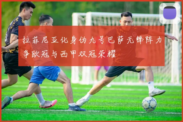 拉菲尼亚化身伪九号巴萨无锋阵力争欧冠与西甲双冠荣耀