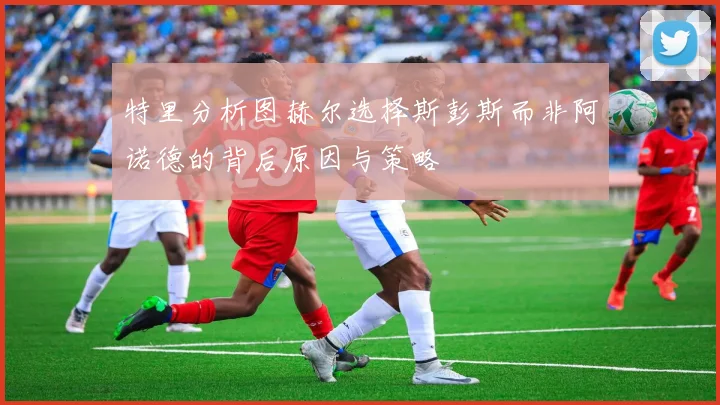 特里分析图赫尔选择斯彭斯而非阿诺德的背后原因与策略