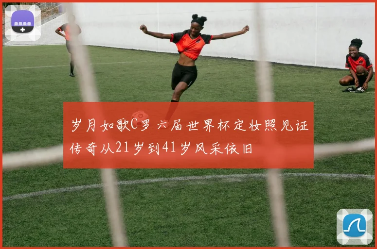 岁月如歌C罗六届世界杯定妆照见证传奇从21岁到41岁风采依旧