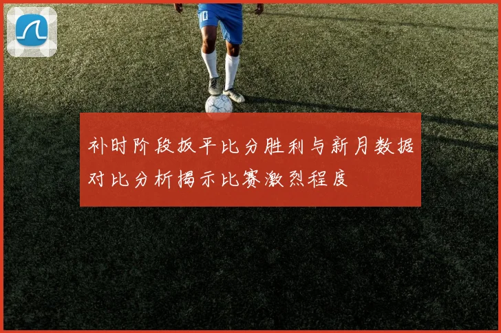 补时阶段扳平比分胜利与新月数据对比分析揭示比赛激烈程度