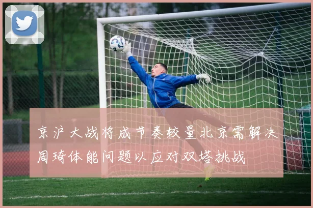 京沪大战将成节奏较量北京需解决周琦体能问题以应对双塔挑战