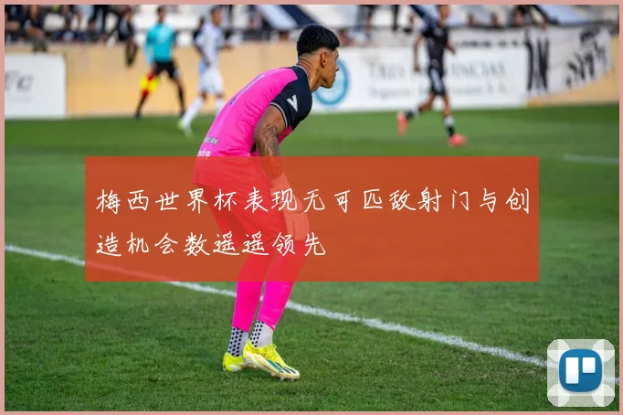 梅西世界杯表现无可匹敌射门与创造机会数遥遥领先