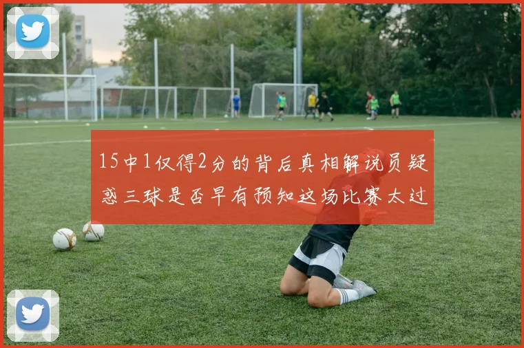 15中1仅得2分的背后真相解说员疑惑三球是否早有预知这场比赛太过抽象