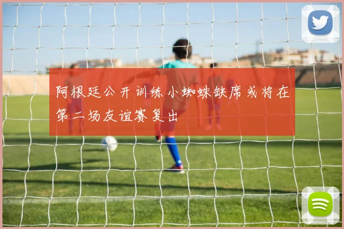 阿根廷公开训练小蜘蛛缺席或将在第二场友谊赛复出