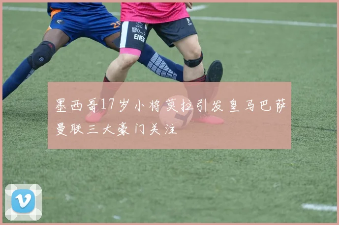 墨西哥17岁小将莫拉引发皇马巴萨曼联三大豪门关注