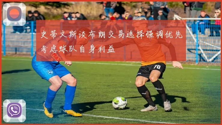 史蒂文斯谈布朗交易选择强调优先考虑球队自身利益