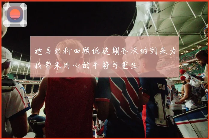 迪马尔科回顾低迷期齐沃的到来为我带来内心的平静与重生