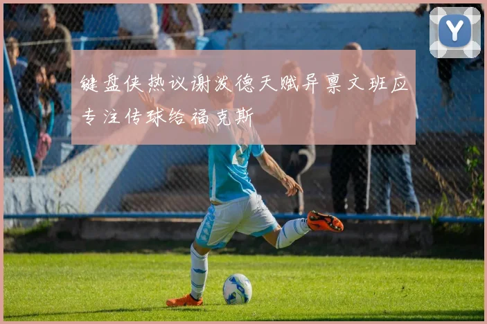 键盘侠热议谢泼德天赋异禀文班应专注传球给福克斯