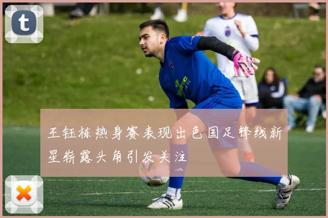 王钰栋热身赛表现出色国足锋线新星崭露头角引发关注