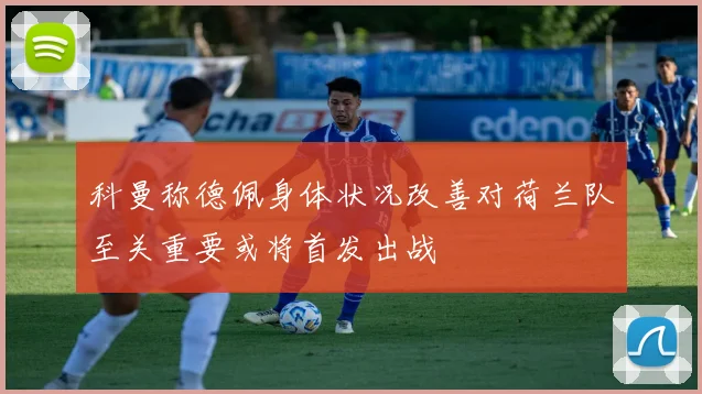 科曼称德佩身体状况改善对荷兰队至关重要或将首发出战