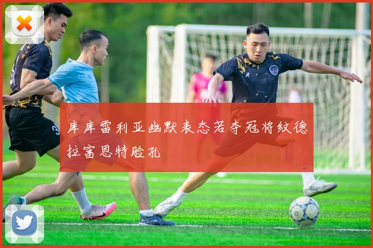 库库雷利亚幽默表态若夺冠将纹德拉富恩特脸孔