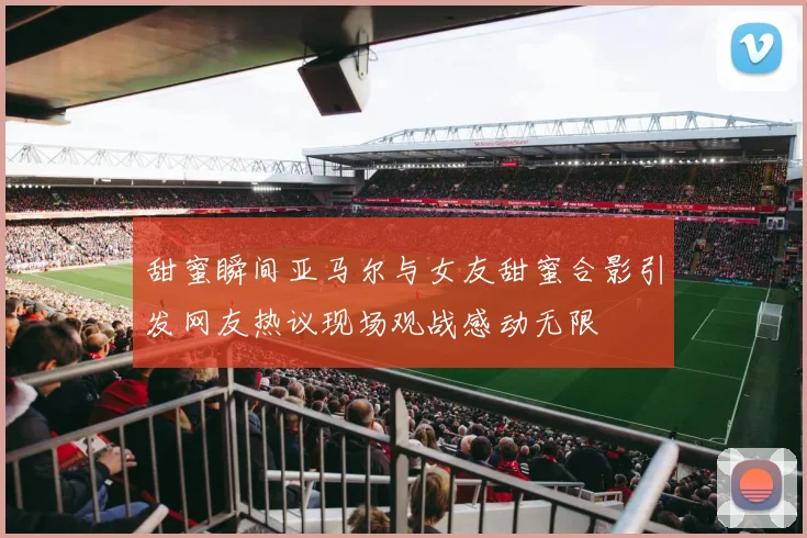 甜蜜瞬间亚马尔与女友甜蜜合影引发网友热议现场观战感动无限