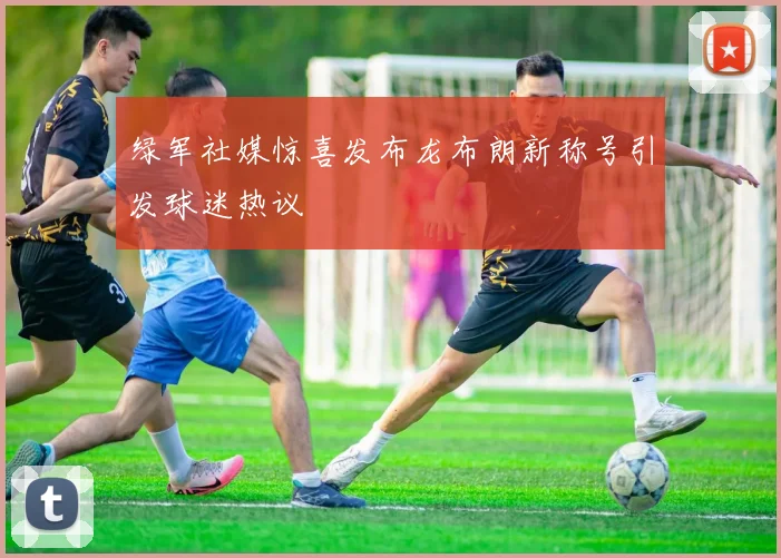 绿军社媒惊喜发布龙布朗新称号引发球迷热议