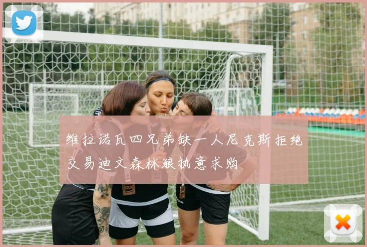 维拉诺瓦四兄弟缺一人尼克斯拒绝交易迪文森林狼执意求购