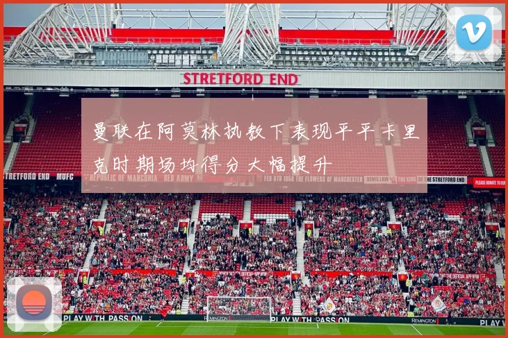 曼联在阿莫林执教下表现平平卡里克时期场均得分大幅提升