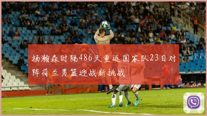 杨瀚森时隔486天重返国家队23日对阵荷兰男篮迎战新挑战