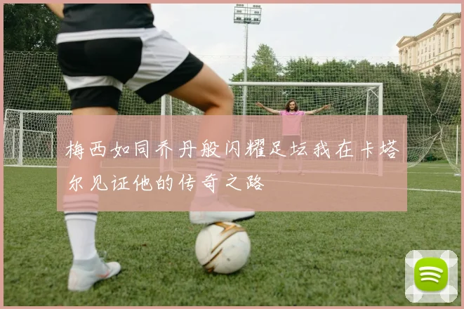 梅西如同乔丹般闪耀足坛我在卡塔尔见证他的传奇之路