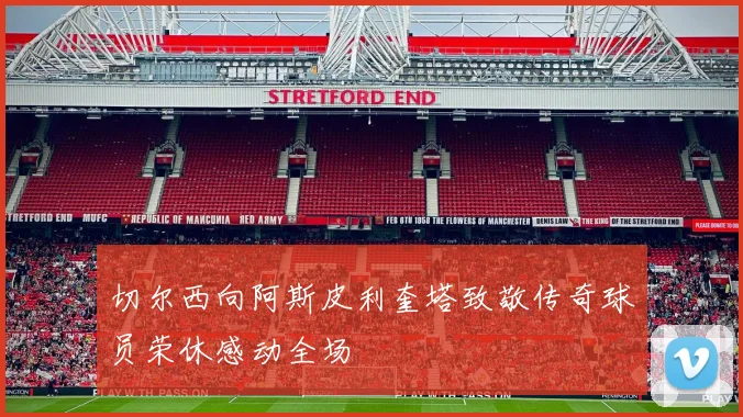 切尔西向阿斯皮利奎塔致敬传奇球员荣休感动全场